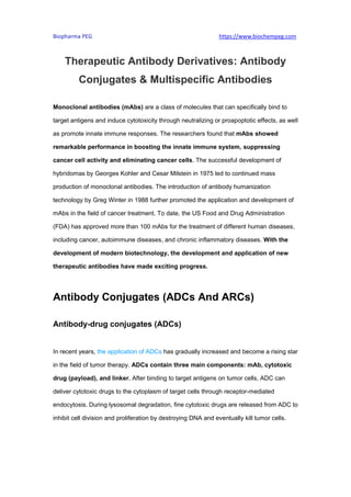 Biopharma PEG https://www.biochempeg.com
Therapeutic Antibody Derivatives: Antibody
Conjugates & Multispecific Antibodies
Monoclonal antibodies (mAbs) are a class of molecules that can specifically bind to
target antigens and induce cytotoxicity through neutralizing or proapoptotic effects, as well
as promote innate immune responses. The researchers found that mAbs showed
remarkable performance in boosting the innate immune system, suppressing
cancer cell activity and eliminating cancer cells. The successful development of
hybridomas by Georges Kohler and Cesar Milstein in 1975 led to continued mass
production of monoclonal antibodies. The introduction of antibody humanization
technology by Greg Winter in 1988 further promoted the application and development of
mAbs in the field of cancer treatment. To date, the US Food and Drug Administration
(FDA) has approved more than 100 mAbs for the treatment of different human diseases,
including cancer, autoimmune diseases, and chronic inflammatory diseases. With the
development of modern biotechnology, the development and application of new
therapeutic antibodies have made exciting progress.
Antibody Conjugates (ADCs And ARCs)
Antibody-drug conjugates (ADCs)
In recent years, the application of ADCs has gradually increased and become a rising star
in the field of tumor therapy. ADCs contain three main components: mAb, cytotoxic
drug (payload), and linker. After binding to target antigens on tumor cells, ADC can
deliver cytotoxic drugs to the cytoplasm of target cells through receptor-mediated
endocytosis. During lysosomal degradation, fine cytotoxic drugs are released from ADC to
inhibit cell division and proliferation by destroying DNA and eventually kill tumor cells.
 