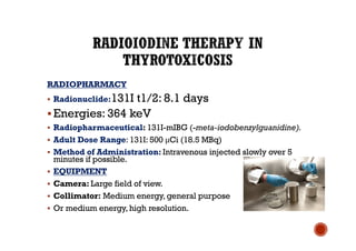 RADIOPHARMACY
§ Radionuclide:131I t1/2: 8.1 days
§ Energies: 364 keV
§ Radiopharmaceutical: 131I-mIBG (-meta-iodobenzylguanidine).
§ Adult Dose Range: 131I: 500 μCi (18.5 MBq)
§ Method of Administration: Intravenous injected slowly over 5
minutes if possible.
§ EQUIPMENT
§ Camera: Large field of view.
§ Collimator: Medium energy, general purpose
§ Or medium energy, high resolution.
 