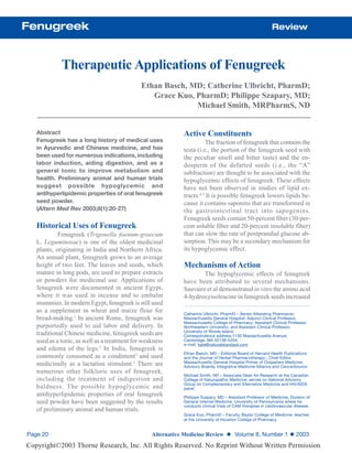 Fenugreek                                                                                                   Review



             Therapeutic Applications of Fenugreek
                                              Ethan Basch, MD; Catherine Ulbricht, PharmD;
                                                 Grace Kuo, PharmD; Philippe Szapary, MD;
                                                            Michael Smith, MRPharmS, ND


   Abstract                                                  Active Constituents
   Fenugreek has a long history of medical uses                        The fraction of fenugreek that contains the
   in Ayurvedic and Chinese medicine, and has                testa (i.e., the portion of the fenugreek seed with
   been used for numerous indications, including             the peculiar smell and bitter taste) and the en-
   labor induction, aiding digestion, and as a               dosperm of the defatted seeds (i.e., the “A”
   general tonic to improve metabolism and                   subfraction) are thought to be associated with the
   health. Preliminary animal and human trials               hypoglycemic effects of fenugreek. These effects
   suggest possible hypoglycemic and                         have not been observed in studies of lipid ex-
   antihyperlipidemic properties of oral fenugreek           tracts.4,5 It is possible fenugreek lowers lipids be-
   seed powder.                                              cause it contains saponins that are transformed in
   (Altern Med Rev 2003;8(1):20-27)                          the gastrointestinal tract into sapogenins.
                                                             Fenugreek seeds contain 50-percent fiber (30-per-
   Historical Uses of Fenugreek                              cent soluble fiber and 20-percent insoluble fiber)
            Fenugreek (Trigonella foenum-graecum             that can slow the rate of postprandial glucose ab-
   L. Leguminosae) is one of the oldest medicinal            sorption. This may be a secondary mechanism for
   plants, originating in India and Northern Africa.         its hypoglycemic effect.
   An annual plant, fenugreek grows to an average
   height of two feet. The leaves and seeds, which           Mechanisms of Action
   mature in long pods, are used to prepare extracts                 The hypoglycemic effects of fenugreek
   or powders for medicinal use. Applications of             have been attributed to several mechanisms.
   fenugreek were documented in ancient Egypt,               Sauvaire et al demonstrated in vitro the amino acid
   where it was used in incense and to embalm                4-hydroxyisoleucine in fenugreek seeds increased
   mummies. In modern Egypt, fenugreek is still used
   as a supplement in wheat and maize flour for              Catherine Ulbricht, PharmD – Senior Attending Pharmacist,
   bread-making.1 In ancient Rome, fenugreek was             Massachusetts General Hospital; Adjunct Clinical Professor,
                                                             Massachusetts College of Pharmacy; Assistant Clinical Professor,
   purportedly used to aid labor and delivery. In            Northeastern University; and Assistant Clinical Professor,
                                                             University of Rhode Island.
   traditional Chinese medicine, fenugreek seeds are         Correspondence address:1130 Massachusetts Avenue,
   used as a tonic, as well as a treatment for weakness      Cambridge, MA 02138-5204;
                                                             e-mail: kate@naturalstandard.com
   and edema of the legs.2 In India, fenugreek is
                                                             Ethan Basch, MD – Editorial Board of Harvard Health Publications
   commonly consumed as a condiment2 and used                and the Journal of Herbal Pharmacotherapy,; Chief Editor,
                                                             Massachusetts General Hospital Primer of Outpatient Medicine;
   medicinally as a lactation stimulant.3 There are          Advisory Boards, Integrative Medicine Alliance and CancerSource
   numerous other folkloric uses of fenugreek,
                                                             Michael Smith, ND – Associate Dean for Research at the Canadian
   including the treatment of indigestion and                College of Naturopathic Medicine; serves on National Advisory
                                                             Group on Complementary and Alternative Medicine and HIV/AIDS
   baldness. The possible hypoglycemic and                   panel.
   antihyperlipidemic properties of oral fenugreek           Philippe Szapary, MD – Assistant Professor of Medicine, Division of
   seed powder have been suggested by the results            General Internal Medicine, University of Pennsylvania where he
                                                             conducts clinical trials of CAM therapies in cardiovascular disease.
   of preliminary animal and human trials.
                                                             Grace Kuo, PharmD – Faculty, Baylor College of Medicine; teaches
                                                             at the University of Houston College of Pharmacy.


Page 20                                           Alternative Medicine Review ◆ Volume 8, Number 1 ◆ 2003
Copyright©2003 Thorne Research, Inc. All Rights Reserved. No Reprint Without Written Permission
 
