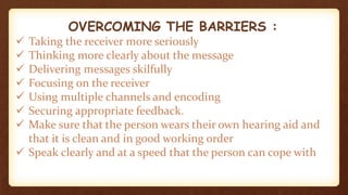 OVERCOMING THE BARRIERS :
 Taking the receiver more seriously
 Thinking more clearly about the message
 Delivering messages skilfully
 Focusing on the receiver
 Using multiple channels and encoding
 Securing appropriate feedback.
 Make sure that the person wears their own hearing aid and
that it is clean and in good working order
 Speak clearly and at a speed that the person can cope with
 