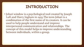 INTRODUCTION
• Johari window is a psychological tool created by Joseph
Luft and Harry Ingham in 1955.The term Johari is a
combination of the first name of its creators. It can be
used to help people understand and improve
interpersonal communication and relationships. The
concept of this model helps to improve understanding
between individuals, within a group.
 