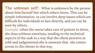 The unknown self: What is unknown by the person
about him/herself but which others know. This can be
simple information, or can involve deep issues which are
difficult for individuals to face directly, and yet can be
seen by others.
Example: when the nurse takes care of patient in detox,
she does without emotions, tending to the technical
aspects of the task in a way that the client perceive as
cold and judgemental.she is unaware that she comes
across to the clients in this way.
 