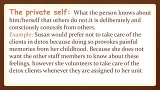 The private self: What the person knows about
him/herself that others do not.it is deliberately and
consciously conceals from others.
Example: Susan would prefer not to take care of the
clients in detox because doing so provokes painful
memories from her childhood. Because she does not
want the other staff members to know about these
feelings, however she volunteers to take care of the
detox clients whenever they are assigned to her unit.
 