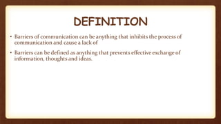 DEFINITION
• Barriers of communication can be anything that inhibits the process of
communication and cause a lack of
• Barriers can be defined as anything that prevents effective exchange of
information, thoughts and ideas.
 