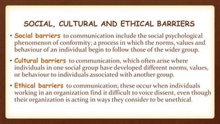 SOCIAL, CULTURAL AND ETHICAL BARRIERS
• Social barriers to communication include the social psychological
phenomenon of conformity; a process in which the norms, values and
behaviour of an individual begin to follow those of the wider group.
• Cultural barriers to communication, which often arise where
individuals in one social group have developed different norms, values,
or behaviour to individuals associated with another group.
• Ethical barriers to communication; these occur when individuals
working in an organization find it difficult to voice dissent, even though
their organization is acting in ways they consider to be unethical.
 
