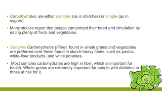 ▪ Carbohydrates are either complex (as in starches) or simple (as in 
sugars). 
▪ Many studies report that people can protect their heart and circulation by 
eating plenty of fruits and vegetables. 
▪ Complex Carbohydrates (Fiber). found in whole grains and vegetables 
are preferred over those found in starch-heavy foods, such as pastas, 
white-flour products, and white potatoes. 
▪ Most complex carbohydrates are high in fiber, which is important for 
health. Whole grains are extremely important for people with diabetes or 
those at risk for it. 
 