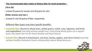 ▪ The recommended daily intake of dietary fiber for heart protection : 
(19 to 50) 
▪ at least 25 grams for women and 38 grams for men . 
(Older women and men ) 
▪ at least 21 and 30 grams of fiber, respectively 
Different fiber types may have specific benefits: 
▪ Insoluble fiber (found in wheat bran, whole grains, seeds, nuts, legumes, and fruits 
and vegetables) may help achieve weight loss. Consuming whole grains on a regular 
basis may lower the risk for heart disease and heart failure. 
▪ Soluble fiber (found in dried beans, oat bran, barley, apples, and citrus fruits) may help 
achieve healthy cholesterol levels and possibly reduce blood pressure . 
 
