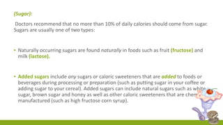 (Sugar): 
Doctors recommend that no more than 10% of daily calories should come from sugar. 
Sugars are usually one of two types: 
▪ Naturally occurring sugars are found naturally in foods such as fruit (fructose) and 
milk (lactose). 
▪ Added sugars include any sugars or caloric sweeteners that are added to foods or 
beverages during processing or preparation (such as putting sugar in your coffee or 
adding sugar to your cereal). Added sugars can include natural sugars such as white 
sugar, brown sugar and honey as well as other caloric sweeteners that are chemically 
manufactured (such as high fructose corn syrup). 
 