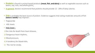▪ Protein is found in animal-based products (meat, fish, and dairy) as well as vegetable sources such as 
beans, soy, nuts, and whole grains. 
▪ In general, doctors recommend that proteins should provide 12 - 20% of daily calories. 
▪ Fish is probably the best source of protein. Evidence suggests that eating moderate amounts of fish 
(twice a week) may improve : 
▪ Triglyceride 
▪ HDL levels 
▪ Help lower : 
1/the risks for death from heart disease, 
2/ Dangerous heart rhythms, 
3/ Blood pressure, 
4/ A tendency for blood clots, 
5/ The risk for stroke. 
 