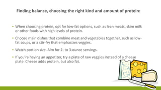 Finding balance, choosing the right kind and amount of protein: 
▪ When choosing protein, opt for low-fat options, such as lean meats, skim milk 
or other foods with high levels of protein. 
▪ Choose main dishes that combine meat and vegetables together, such as low-fat 
soups, or a stir-fry that emphasizes veggies. 
▪ Watch portion size. Aim for 2- to 3-ounce servings. 
▪ If you’re having an appetizer, try a plate of raw veggies instead of a cheese 
plate. Cheese adds protein, but also fat. 
 