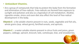 ▪ Antioxidant Vitamins. 
▪ Are a group of compounds that help to protect the body from the formation 
and elimination of free-radicals. Free-radicals are formed from exposure to 
sunlight and pollution and also as a byproduct of cell metabolism. Alcohol, 
cigarette smoke, stress and even diet also affect the level of free-radical 
development in the body. 
Vitamin E : a fat soluble vitamin present in nuts, seeds, vegetable and fish oils, 
whole grains (esp. wheat germ), fortified cereals, and apricots. 
Vitamin C : a water soluble vitamin present in citrus fruits and juices, green 
peppers, cabbage, spinach, broccoli, kale, cantaloupe, kiwi, and strawberries. 
 