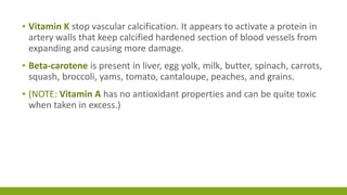 ▪ Vitamin K stop vascular calcification. It appears to activate a protein in 
artery walls that keep calcified hardened section of blood vessels from 
expanding and causing more damage. 
▪ Beta-carotene is present in liver, egg yolk, milk, butter, spinach, carrots, 
squash, broccoli, yams, tomato, cantaloupe, peaches, and grains. 
▪ (NOTE: Vitamin A has no antioxidant properties and can be quite toxic 
when taken in excess.) 
 