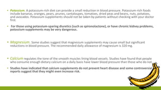 ▪ Potassium. A potassium-rich diet can provide a small reduction in blood pressure. Potassium-rich foods 
include bananas, oranges, pears, prunes, cantaloupes, tomatoes, dried peas and beans, nuts, potatoes, 
and avocados. Potassium supplements should not be taken by patients without checking with your doctor 
first. 
▪ For those using potassium-sparing diuretics (such as spironolactone), or have chronic kidney problems, 
potassium supplements may be very dangerous. 
▪ Magnesium. Some studies suggest that magnesium supplements may cause small but significant 
reductions in blood pressure. The recommended daily allowance of magnesium is 320 mg. 
▪ Calcium regulates the tone of the smooth muscles lining blood vessels. Studies have found that people 
who consume enough dietary calcium on a daily basis have lower blood pressure than those who do not. 
▪ Studies have indicated that calcium supplements do not prevent heart disease and some controversial 
reports suggest that they might even increase risk. 
 
