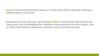 ▪ sodium increases blood pressure because it holds excess fluid in the body, creating an 
added burden to your heart. 
▪ Blood pressure rises with age, and eating less sodium now will help curb that rise and 
reduce your risk of developing other conditions associated with too much sodium, such 
as stroke, heart failure, osteoporosis, stomach cancer, and kidney disease. 
 