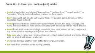 Some tips to lower your sodium (salt) intake: 
▪ Look for foods that are labeled “low-sodium,” “sodium-free,” “no salt added,” or 
“unsalted.” Check the total sodium content on food labels. 
▪ Don’t cook with salt or add salt to your food. Try pepper, garlic, lemon, or other 
spices for flavor instead. 
▪ Avoid processed meats (particularly cured meats, bacon, hot dogs, sausage, and 
ham). Processed meats have been associated with increased risk for heart disease. 
▪ Avoid foods that are naturally high in sodium, like, nuts, olives, pickles, sauerkraut, 
soy tomato and other vegetable juices, and cheese. 
▪ Take care when eating out. Stick to steamed, grilled, baked, boiled, and broiled foods 
with no added salt, sauce, or cheese. 
▪ Use oil and vinegar, rather than bottled dressings, on salads. 
▪ Eat fresh fruit or sorbet when having dessert. 
 
