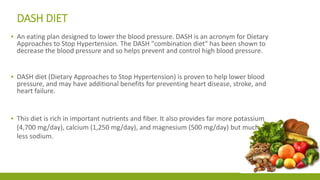 DASH DIET 
▪ An eating plan designed to lower the blood pressure. DASH is an acronym for Dietary 
Approaches to Stop Hypertension. The DASH "combination diet" has been shown to 
decrease the blood pressure and so helps prevent and control high blood pressure. 
▪ DASH diet (Dietary Approaches to Stop Hypertension) is proven to help lower blood 
pressure, and may have additional benefits for preventing heart disease, stroke, and 
heart failure. 
▪ This diet is rich in important nutrients and fiber. It also provides far more potassium 
(4,700 mg/day), calcium (1,250 mg/day), and magnesium (500 mg/day) but much 
less sodium. 
 
