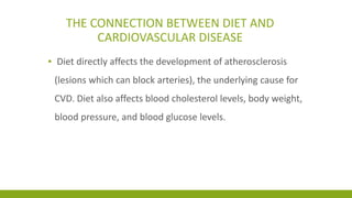 THE CONNECTION BETWEEN DIET AND 
CARDIOVASCULAR DISEASE 
▪ Diet directly affects the development of atherosclerosis 
(lesions which can block arteries), the underlying cause for 
CVD. Diet also affects blood cholesterol levels, body weight, 
blood pressure, and blood glucose levels. 
 
