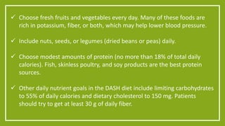  Choose fresh fruits and vegetables every day. Many of these foods are 
rich in potassium, fiber, or both, which may help lower blood pressure. 
 Include nuts, seeds, or legumes (dried beans or peas) daily. 
 Choose modest amounts of protein (no more than 18% of total daily 
calories). Fish, skinless poultry, and soy products are the best protein 
sources. 
 Other daily nutrient goals in the DASH diet include limiting carbohydrates 
to 55% of daily calories and dietary cholesterol to 150 mg. Patients 
should try to get at least 30 g of daily fiber. 
 