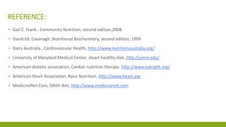 REFERENCE: 
▪ Gail C. Frank , Community Nutrition, second edition,2008 
▪ David Ed. Cavanagh ,Nutritional Biochemistry, second edition, 1999 
▪ Dairy Australia , Cardiovascular Health, http://www.nutritionaustralia.org/ 
▪ University of Maryland Medical Center ,Heart-healthy diet, http://umm.edu/ 
▪ American dietetic association, Cardiac nutrition therapy http://www.eatright.org/ 
▪ American Heart Association, Basic Nutrition, http://www.heart.org 
▪ MedicineNet.Com, DASH diet, http://www.medicinenet.com 
 