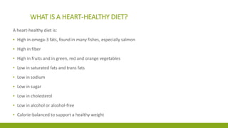 WHAT IS A HEART-HEALTHY DIET? 
A heart-healthy diet is: 
▪ High in omega-3 fats, found in many fishes, especially salmon 
▪ High in fiber 
▪ High in fruits and in green, red and orange vegetables 
▪ Low in saturated fats and trans fats 
▪ Low in sodium 
▪ Low in sugar 
▪ Low in cholesterol 
▪ Low in alcohol or alcohol-free 
▪ Calorie-balanced to support a healthy weight 
 