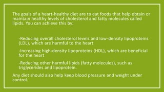 The goals of a heart-healthy diet are to eat foods that help obtain or 
maintain healthy levels of cholesterol and fatty molecules called 
lipids. You can achieve this by: 
• -Reducing overall cholesterol levels and low-density lipoproteins 
(LDL), which are harmful to the heart 
• -Increasing high-density lipoproteins (HDL), which are beneficial 
for the heart 
• -Reducing other harmful lipids (fatty molecules), such as 
triglycerides and lipoprotein. 
Any diet should also help keep blood pressure and weight under 
control. 
 