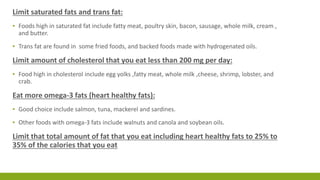 Limit saturated fats and trans fat: 
▪ Foods high in saturated fat include fatty meat, poultry skin, bacon, sausage, whole milk, cream , 
and butter. 
▪ Trans fat are found in some fried foods, and backed foods made with hydrogenated oils. 
Limit amount of cholesterol that you eat less than 200 mg per day: 
▪ Food high in cholesterol include egg yolks ,fatty meat, whole milk ,cheese, shrimp, lobster, and 
crab. 
Eat more omega-3 fats (heart healthy fats): 
▪ Good choice include salmon, tuna, mackerel and sardines. 
▪ Other foods with omega-3 fats include walnuts and canola and soybean oils. 
Limit that total amount of fat that you eat including heart healthy fats to 25% to 
35% of the calories that you eat 
 