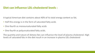 Diet can influence LDL-cholesterol levels : 
A typical American diet contains about 40% of its total energy content as fat; 
▪ Half this energy is in the form of saturated fatty acids 
▪ One-fourth as monounsaturated fatty acids 
▪ One-fourth as polyunsaturated fatty acids. 
The quantity and nature of dietary fats can influence the level of plasma cholesterol. High 
levels of saturated fats in the diet result in an increase in plasma LDL cholesterol 
 