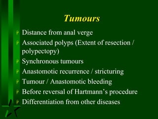 Tumours
 Distance from anal verge
 Associated polyps (Extent of resection /
polypectopy)
 Synchronous tumours
 Anastomotic recurrence / stricturing
 Tumour / Anastomotic bleeding
 Before reversal of Hartmann’s procedure
 Differentiation from other diseases
 