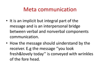 Meta communication
• It is an implicit but integral part of the
message and is an interpersonal bridge
between verbal and nonverbal components
communication.
• How the message should uinderstand by the
receiver. E.g the message ‘’you look
fresh&lovely today’’ is conveyed with wrinkles
of the fore head.
 