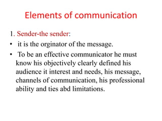 Elements of communication
1. Sender-the sender:
• it is the orginator of the message.
• To be an effective communicator he must
know his objectively clearly defined his
audience it interest and needs, his message,
channels of communication, his professional
ability and ties abd limitations.
 