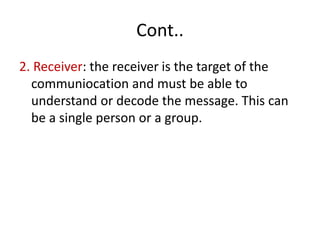 Cont..
2. Receiver: the receiver is the target of the
communiocation and must be able to
understand or decode the message. This can
be a single person or a group.
 