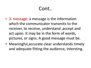 Cont..
• 3. message: a message is the information
which the communicator transmits to the
receiver, to receive, understand ,accept and
act upon. It may be in the form of words,
pictures, or signs. A good message must be.
• Meaningful,accurate clear understands timely
and adequate fitting the audience, intersting.
 
