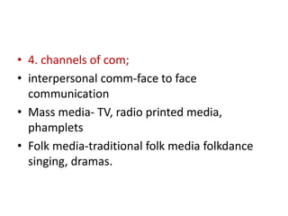• 4. channels of com;
• interpersonal comm-face to face
communication
• Mass media- TV, radio printed media,
phamplets
• Folk media-traditional folk media folkdance
singing, dramas.
 