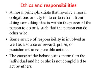 Ethics and responsibilities
• A moral principle exists that involve a moral
obligations or duty to do or to refrain from
doing something that is within the power of the
person to do or is such that the person can do
other wise.
• Some source of responsibility is involved as
well as a source or reward, praise, or
punishment ro responsible actions
• The cause of the behaviour is internal to the
individual and he or she is not complelled to
act by others.
 