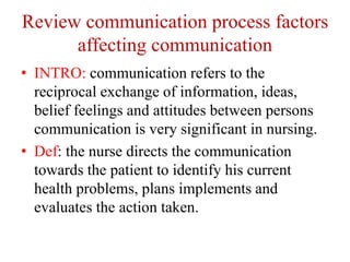 Review communication process factors
affecting communication
• INTRO: communication refers to the
reciprocal exchange of information, ideas,
belief feelings and attitudes between persons
communication is very significant in nursing.
• Def: the nurse directs the communication
towards the patient to identify his current
health problems, plans implements and
evaluates the action taken.
 