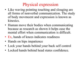 Physical expression
• Like waving pointing touching and slouging are
all forms of nonverbal communication. The study
of body movmeent and expression is known as
kinesics.
• Human move their bodies when communicating
because as research as shown it helps ease the
mental effort when communication is difficult.
• Ex, hands of knees indicates readiness
• Hands on hips impatience
• Lock your hands behind your back self control
• Locked hands behind head states confidence.
 