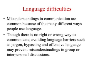 Language difficulties
• Misunderstandings in communication are
common because of the many different ways
people use language.
• Though there is no right or wrong way to
communicate, avoiding language barriers such
as jargon, bypassing and offensive language
may prevent misunderstnadings in group or
interpersonal discussions.
 