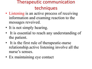 Therapeutic communication
techniques
• Listening is an active process of receiving
information and examing reaction to the
messages reveived.
• It is not simply hearing.
• It is essential to reach any understanding of
the patient.
• It is the first rule of therapeutic-nurse
relationship.active listening involve all the
nurse’s senses.
• Ex maintaining eye contact
 
