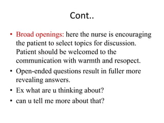 Cont..
• Broad openings: here the nurse is encouraging
the patient to select topics for discussion.
Patient should be welcomed to the
communication with warmth and resopect.
• Open-ended questions result in fuller more
revealing answers.
• Ex what are u thinking about?
• can u tell me more about that?
 