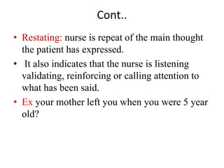 Cont..
• Restating: nurse is repeat of the main thought
the patient has expressed.
• It also indicates that the nurse is listening
validating, reinforcing or calling attention to
what has been said.
• Ex your mother left you when you were 5 year
old?
 