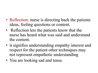 • Reflection: nurse is directing back the patients
ideas, feeling questions or content.
• Reflection lets the patients know that the
nurse has heard what was said and understand
the content.
• it signifies understanding empathy interest and
respect for the patient other techniques may
not represent empathetic understanding
• You are looking sad and tense.
 
