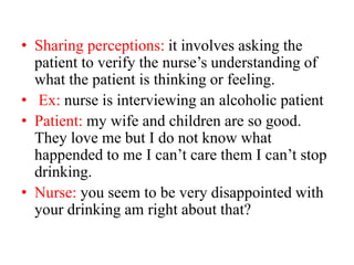 • Sharing perceptions: it involves asking the
patient to verify the nurse’s understanding of
what the patient is thinking or feeling.
• Ex: nurse is interviewing an alcoholic patient
• Patient: my wife and children are so good.
They love me but I do not know what
happended to me I can’t care them I can’t stop
drinking.
• Nurse: you seem to be very disappointed with
your drinking am right about that?
 