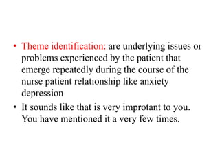 • Theme identification: are underlying issues or
problems experienced by the patient that
emerge repeatedly during the course of the
nurse patient relationship like anxiety
depression
• It sounds like that is very improtant to you.
You have mentioned it a very few times.
 