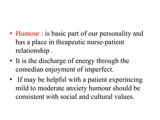 • Humour : is basic part of our personality and
has a place in theapeutic nurse-patient
relationship .
• It is the discharge of energy through the
comedian enjoyment of imperfect.
• If may be helpful with a patient experincing
mild to moderate anxiety humour should be
consistent with social and cultural values.
 