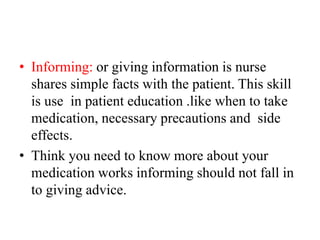 • Informing: or giving information is nurse
shares simple facts with the patient. This skill
is use in patient education .like when to take
medication, necessary precautions and side
effects.
• Think you need to know more about your
medication works informing should not fall in
to giving advice.
 