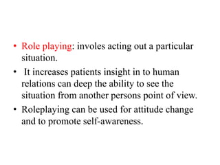 • Role playing: involes acting out a particular
situation.
• It increases patients insight in to human
relations can deep the ability to see the
situation from another persons point of view.
• Roleplaying can be used for attitude change
and to promote self-awareness.
 