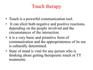 Touch therapy
• Touch is a powerful communication tool.
• It can elicit both negative and positive reactions,
depending on the people involved and the
circumstances of the interaction.
• it is a very basic and primitive form of
communication and the appropriateness of its use
is culturally determined.
• State of mind is vital for any person who is
thinking about getting therapeutic touch or TT
treatments.
 