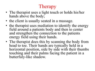 Therapy
• The therapist uses a light touch or holds his/her
hands above the body;
• the client is usually seated in a massage.
• the therapist uses mediation to identify the energy
field around a patients body and then to center
and strengthen the connection to the patients
energy field using their hands.
• The therapist does this by scanning the body from
head to toe. Their hands are typically held in a
horizontal position, side by side with their thumbs
touching and their palms facing the patient in a
butterfuly-like shadow.
 