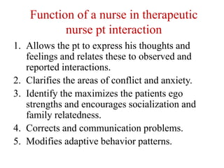 Function of a nurse in therapeutic
nurse pt interaction
1. Allows the pt to express his thoughts and
feelings and relates these to observed and
reported interactions.
2. Clarifies the areas of conflict and anxiety.
3. Identify the maximizes the patients ego
strengths and encourages socialization and
family relatedness.
4. Corrects and communication problems.
5. Modifies adaptive behavior patterns.
 