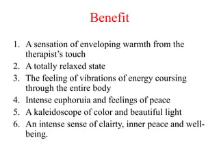 Benefit
1. A sensation of enveloping warmth from the
therapist’s touch
2. A totally relaxed state
3. The feeling of vibrations of energy coursing
through the entire body
4. Intense euphoruia and feelings of peace
5. A kaleidoscope of color and beautiful light
6. An intense sense of clairty, inner peace and well-
being.
 